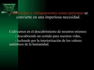 Cultivarnos y enriquecernos como   personas  se convierte en una imperiosa necesidad.  Cultivarnos en el descubrimiento de nosotros mismos: - descubriendo un sentido para nuestras vidas,  - luchando por la interiorización de los valores auténticos de la humanidad.   