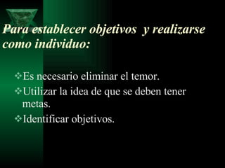 Para establecer objetivos  y realizarse como individuo: Es necesario eliminar el temor. Utilizar la idea de que se deben tener metas. Identificar objetivos. 