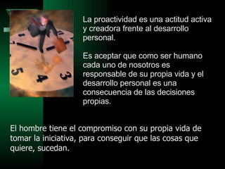 La proactividad es una actitud activa y creadora frente al desarrollo personal.  Es aceptar que como ser humano cada uno de nosotros es responsable de su propia vida y el desarrollo personal es una consecuencia de las decisiones propias. El hombre tiene el compromiso con su propia vida de tomar la iniciativa, para conseguir que las cosas que quiere, sucedan. 