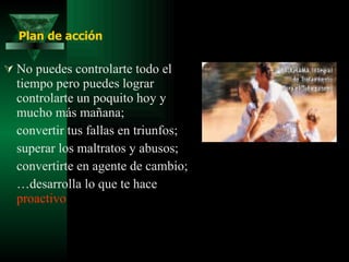 No puedes controlarte todo el tiempo pero puedes lograr controlarte un poquito hoy y mucho más mañana; convertir tus fallas en triunfos;  superar los maltratos y abusos;  convertirte en agente de cambio;  … desarrolla lo que te hace  proactivo Plan de acción 