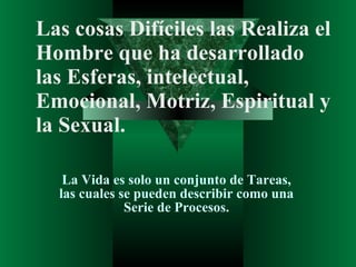 Las cosas Difíciles las Realiza el Hombre que ha desarrollado las Esferas, intelectual, Emocional, Motriz, Espiritual y la Sexual. La Vida es solo un conjunto de Tareas, las cuales se pueden describir como una Serie de Procesos. 