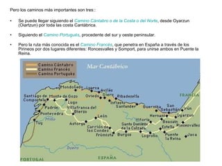 Pero los caminos más importantes son tres:: Se puede llegar siguiendo el  Camino Cántabro o de la Costa o del Norte , desde Oyarzun (Oiartzun) por toda las costa Cantábrica. Siguiendo el  Camino Portugués , procedente del sur y oeste peninsular. Pero la ruta más conocida es el  Camino Francés , que penetra en España a través de los Pirineos por dos lugares diferentes: Roncesvalles y Somport, para unirse ambos en Puente la Reina. 