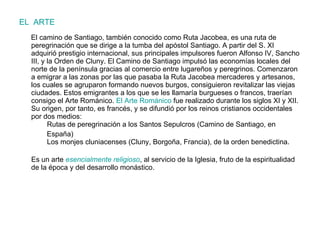 EL  ARTE El camino de Santiago, también conocido como Ruta Jacobea, es una ruta de peregrinación que se dirige a la tumba del apóstol Santiago. A partir del S. XI adquirió prestigio internacional, sus principales impulsores fueron Alfonso IV, Sancho III, y la Orden de Cluny. El Camino de Santiago impulsó las economías locales del norte de la península gracias al comercio entre lugareños y peregrinos. Comenzaron a emigrar a las zonas por las que pasaba la Ruta Jacobea mercaderes y artesanos, los cuales se agruparon formando nuevos burgos, consiguieron revitalizar las viejas ciudades. Estos emigrantes a los que se les llamaría burgueses o francos, traerían consigo el Arte Románico.  El Arte Románico  fue realizado durante los siglos XI y XII. Su origen, por tanto, es francés, y se difundió por los reinos cristianos occidentales por dos medios:   Rutas de peregrinación a los Santos Sepulcros (Camino de Santiago, en  España)   Los monjes cluniacenses (Cluny, Borgoña, Francia), de la orden benedictina. Es un arte  esencialmente religioso , al servicio de la Iglesia, fruto de la espiritualidad de la época y del desarrollo monástico. 