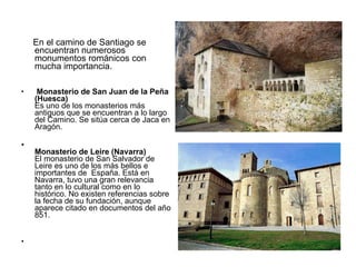 En el camino de Santiago se encuentran numerosos monumentos románicos con mucha importancia. Monasterio de San Juan de la Peña (Huesca) Es uno de los monasterios más antiguos que se encuentran a lo largo del Camino. Se sitúa cerca de Jaca en Aragón. Monasterio de Leire (Navarra) El monasterio de San Salvador de Leire es uno de los más bellos e importantes de  España. Está en Navarra, tuvo una gran relevancia tanto en lo cultural como en lo histórico. No existen referencias sobre la fecha de su fundación, aunque aparece citado en documentos del año 851. 