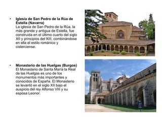 Iglesia de San Pedro de la Rúa de Estella (Navarra) La iglesia de San Pedro de la Rúa, la más grande y antigua de Estella, fue construida en el último cuarto del siglo XII y principios del XIII, combinándose en ella el estilo románico y cisterciense. Monasterio de las Huelgas (Burgos) El Monasterio de Santa María la Real de las Huelgas es uno de los monumentos más importantes y conocidos de España. El Monasterio se levantó en el siglo XII bajo el auspicio del rey Alfonso VIII y su esposa Leonor. 