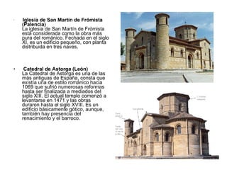 Iglesia de San Martín de Frómista (Palencia) La iglesia de San Martín de Frómista está considerada como la obra más pura del románico. Fechada en el siglo XI, es un edificio pequeño, con planta distribuida en tres naves. Catedral de Astorga (León) La Catedral de Astorga es una de las más antiguas de España, consta que existía una de estilo románico hacia 1069 que sufrió numerosas reformas hasta ser finalizada a mediados del siglo XIII. El actual templo comenzó a levantarse en 1471 y las obras duraron hasta el siglo XVIII. Es un edificio básicamente gótico, aunque, también hay presencia del renacimiento y el barroco. 
