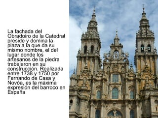 La fachada del Obradoiro de la Catedral preside y domina la plaza a la que da su mismo nombre, el del lugar donde los artesanos de la piedra trabajaron en su construcción. Realizada entre 1738 y 1750 por Fernando de Casa y Novóa, es la máxima expresión del barroco en España 