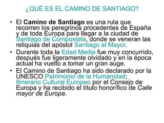 ¿QUÉ ES EL CAMINO DE SANTIAGO? El  Camino de Santiago  es una ruta que recorren los peregrinos procedentes de España y de toda Europa para llegar a la ciudad de  Santiago de Compostela , donde se veneran las reliquias del apóstol  Santiago el Mayor .  Durante toda la  Edad Media  fue muy concurrido, después fue ligeramente olvidado y en la época actual ha vuelto a tomar un gran auge.  El Camino de Santiago ha sido declarado por la UNESCO  Patrimonio de la Humanidad ;  Itinerario Cultural Europeo  por el Consejo de Europa y ha recibido el título honorífico de  Calle mayor de Europa . 