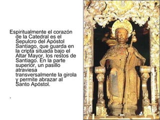 Espiritualmente el corazón de la Catedral es el Sepulcro del Apóstol Santiago, que guarda en la cripta situada bajo el Altar Mayor, los restos de Santiago. En la parte superior, un pasillo atraviesa transversalmente la girola y permite abrazar al Santo Apóstol. .  