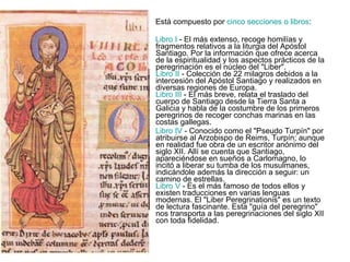 Está compuesto por  cinco secciones o libros :  Libro I  - El más extenso, recoge homilías y fragmentos relativos a la liturgia del Apóstol Santiago. Por la información que ofrece acerca de la espiritualidad y los aspectos prácticos de la peregrinación es el núcleo del "Liber". Libro II  - Colección de 22 milagros debidos a la intercesión del Apóstol Santiago y realizados en diversas regiones de Europa. Libro III  - El más breve, relata el traslado del cuerpo de Santiago desde la Tierra Santa a Galicia y habla de la costumbre de los primeros peregrinos de recoger conchas marinas en las costas gallegas.  Libro IV  - Conocido como el "Pseudo Turpín" por atribuirse al Arzobispo de Reims, Turpín; aunque en realidad fue obra de un escritor anónimo del siglo XII. Allí se cuenta que Santiago, apareciéndose en sueños a Carlomagno, lo incitó a liberar su tumba de los musulmanes, indicándole además la dirección a seguir: un camino de estrellas. Libro V  - Es el más famoso de todos ellos y existen traducciones en varias lenguas modernas. El "Liber Peregrinationis" es un texto de lectura fascinante. Esta "guía del peregrino" nos transporta a las peregrinaciones del siglo XII con toda fidelidad.  