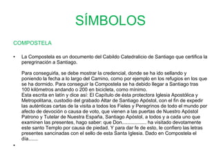 SÍMBOLOS COMPOSTELA La Compostela es un documento del Cabildo Catedralicio de Santiago que certifica la peregrinación a Santiago.  Para conseguirla, se debe mostrar la credencial, donde se ha ido sellando y poniendo la fecha a lo largo del Camino, como por ejemplo en los refugios en los que se ha dormido. Para conseguir la Compostela se ha debido llegar a Santiago tras 100 kilómetros andando o 200 en bicicleta, como mínimo.  Esta escrita en latín y dice así: El Capítulo de ésta protectora Iglesia Apostólica y Metropolitana, custodio del grabado Altar de Santiago Apóstol, con el fin de expedir las auténticas cartas de la visita a todos los Fieles y Peregrinos de todo el mundo por afecto de devoción o causa de voto, que vienen a las puertas de Nuestro Apóstol Patrono y Tutelar de Nuestra España, Santiago Apóstol, a todos y a cada uno que examinen las presentes, hago saber: que Don.................. ha visitado devotamente este santo Templo por causa de piedad. Y para dar fe de esto, le confiero las letras presentes sancinadas con el sello de esta Santa Iglesia. Dado en Compostela el día.......    