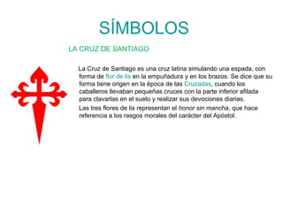 SÍMBOLOS LA CRUZ DE SANTIAGO La Cruz de Santiago es una cruz latina simulando una espada, con forma de  flor de lis  en la empuñadura y en los brazos. Se dice que su forma tiene origen en la época de las  Cruzadas , cuando los caballeros llevaban pequeñas cruces con la parte inferior afilada para clavarlas en el suelo y realizar sus devociones diarias. Las tres flores de lis representan el  honor sin mancha , que hace referencia a los rasgos morales del carácter del Apóstol. 