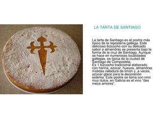 LA TARTA DE SANTIAGO La tarta de Santiago es el postre más típico de la repostería gallega. Este delicioso bizcocho con su delicado sabor a almendras se presenta bajo la forma de la cruz de Santiago. Aunque se hace en numerosas localidades gallegas, es típica de la ciudad de Santiago de Compostela. Es 1 bizcocho tradicional elaborado con harina, azúcar, huevos, almendras molidas ralladura de limón y, a veces, azúcar glace para la decoración externa. Este postre se toma con vino muy dulce, en Galicia es el vino “des meus amores”.  