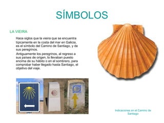 SÍMBOLOS LA VIEIRA Hace siglos que la vieira que se encuentra típicamente en la costa del mar en Galicia, es el símbolo del Camino de Santiago, y de sus peregrinos. Antiguamente los peregrinos, al regreso a sus países de origen, lo llevaban puesto encima de su hábito o en el sombrero, para comprobar haber llegado hasta Santiago, el objetivo del viaje. Indicaciones en el Camino de Santiago 