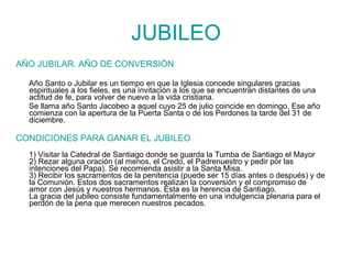 JUBILEO AÑO JUBILAR. AÑO DE CONVERSIÓN Año Santo o Jubilar es un tiempo en que la Iglesia concede singulares gracias espirituales a los fieles, es una invitación a los que se encuentran distantes de una actitud de fe, para volver de nuevo a la vida cristiana.  Se llama año Santo Jacobeo a aquel cuyo 25 de julio coincide en domingo. Ese año comienza con la apertura de la Puerta Santa o de los Perdones la tarde del 31 de diciembre. CONDICIONES PARA GANAR EL JUBILEO 1) Visitar la Catedral de Santiago donde se guarda la Tumba de Santiago el Mayor 2) Rezar alguna oración (al menos, el Credo, el Padrenuestro y pedir por las intenciones del Papa). Se recomienda asistir a la Santa Misa. 3) Recibir los sacramentos de la penitencia (puede ser 15 días antes o después) y de la Comunión. Estos dos sacramentos realizan la conversión y el compromiso de amor con Jesús y nuestros hermanos. Ésta es la herencia de Santiago. La gracia del jubileo consiste fundamentalmente en una indulgencia plenaria para el perdón de la pena que merecen nuestros pecados. 