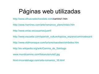 Páginas web utilizadas http:// www.elhuevodechocolate.com /camino1.htm http://www.homines.com/arte/romanico_pleno/index.htm http://www.eniac.es/usuarios/juanf/ http://www.escuelai.com/spanish_culture/topicos_espana/caminodesantiago.html http :// www.elalmanaque.com /turismo/ xacobeo / simbolos.htm http:// es.wikipedia.org / wiki / Camino_de_Santiago www.mundicamino.com / fotosruta /ruta2. jpg html.rincondelvago.com /arte- romanico _16. html   