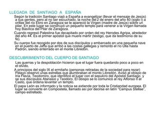 LLEGADA  DE  SANTIAGO  A  ESPAÑA Según la tradición Santiago viajó a España a evangelizar (llevar el mensaje de Jesús) a sus gentes, pero al no ser escuchado, la noche del   2 de enero del año 40 (siglo I) a orillas del río Ebro en Zaragoza se le apareció la Virgen (madre de Jesús) sobre un pilar. En este lugar se construyó un pequeño templo para venerar a la Virgen llamada hoy Basílica del Pilar de Zaragoza.  Cuando regresó Palestina fue decapitado por orden del rey Herodes Agripa, alrededor del año 44. Es el primer apóstol que muere mártir (testigo, que da testimonio de su fe). Su cuerpo fue recogido por dos de sus discípulos y embarcado en una pequeña nave en el puerto de Jaffa que arribó a las costas gallegas y remontó el río Ulla hasta Padrón, siendo enterrado en el monte Libredón. DESCUBRIMIENTO DEL CUERPO DE SANTIAGO Las guerras y la despoblación hicieron que el lugar fuera quedando poco a poco en el olvido. A principios del siglo IX el ermitaño (personas retiradas de la sociedad para rezar) Pelayo observó unas estrellas que alumbraban el monto Libredón. Avisó al obispo de Iria Flavia, Teodomiro, que identificó el lugar con el sepulcro del Apóstol Santiago  y se sus discípulos Atanasio y Teodoro. El obispo se lo comunicó al rey Alfonso II el Casto, que ordena levantar un templo. El papa León es informado y la noticia se extiende por toda la Cristiandad europea. El lugar se convierte en Compostela, llamado así por decirse en latín “Campus Stellae”, campo estrellado. 