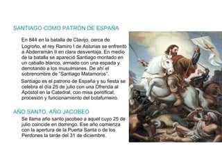 SANTIAGO COMO PATRÓN DE ESPAÑA En 844 en la batalla de Clavijo, cerca de Logroño, el rey Ramiro I de Asturias se enfrentó a Abderramán II en clara desventaja. En medio de la batalla se apareció Santiago montado en un caballo blanco, armado con una espada y derrotando a los musulmanes. De ahí el sobrenombre de “Santiago Matamoros”. Santiago es el patrono de España y su fiesta se celebra el día 25 de julio con una Ofrenda al Apóstol en la Catedral, con misa pontifical, procesión y funcionamiento del botafumeiro. AÑO SANTO, AÑO JACOBEO Se llama año santo jacobeo a aquel cuyo 25 de julio coincide en domingo. Ese año comienza con la apertura de la Puerta Santa o de los Perdones la tarde del 31 de diciembre. 
