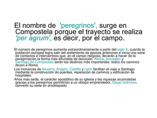 El nombre de  'peregrinos',  surge en Compostela porque el trayecto se realiza  'per agrum' ,  es decir, por el campo.  El número de peregrinos aumenta extraordinariamente a partir del  siglo X , cuando la población europea logra salir del aislamiento de épocas anteriores e inicia una serie de contactos e intercambios que, en el campo religioso, llevarán a hacer de la peregrinación la forma más difundida de devoción.  Roma ,  Jerusalén  y  Santiago de Compostela  serán los destinos más importantes:  todos los caminos llevan a Roma . Los monarcas de  Navarra ,  Aragón ,  Castilla  y  León  facilitan el viaje a Santiago mediante la construcción de puentes, reparación de caminos y edificación de hospitales. Años más tarde, el carácter apostólico de su iglesia y las riquezas acumuladas gracias a los peregrinos permitirían a un obispo emprendedor,  Diego  Gelmírez , convertir su sede en arzobispado. 