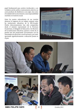 papel fundamental para sentirse involucrado y con
verdadera sed de cambio y mejoramiento colectivo, no
como producto de obediencia a una regla, sino como
el resultado del reconocimiento a una responsabilidad
asumida en el entorno social.

Entre los puntos sobresalientes de esa reunión
destacan la exigencia de un trabajo conjunto entre
las instituciones educativas de la REI-Ecuado.
Dichos direccionamientos han sido compartidos
desde el máximo representante de la Provincia
Ecuatoriana, el delegado de Educación y los Rectores
de la instituciones educativas, quienes a través de su
gestión han ido propiciando acercamientos con las
autoridades de educación a nivel nacional y, por ende,
aportando significativamente a educación jesuita en
el país.




San Felipe Neri                                      35   Octubre 2012
 