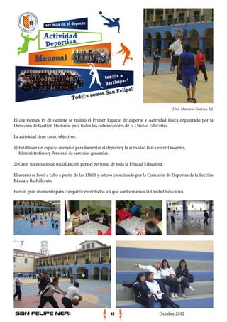 Hno. Mauricio Cadena, S.J.

El día viernes 19 de octubre se realizó el Primer Espacio de deporte y Actividad Física organizado por la
Dirección de Gestión Humana, para todos los colaboradores de la Unidad Educativa.

La actividad tiene como objetivos:

1) Establecer un espacio mensual para fomentar el deporte y la actividad física entre Docentes,
  Administrativos y Personal de servicios generales.

2) Crear un espacio de socialización para el personal de toda la Unidad Educativa.

El evento se llevó a cabo a partir de las 13h15 y estuvo coordinado por la Comisión de Deportes de la Sección
Básica y Bachillerato.

Fue un gran momento para compartir entre todos los que conformamos la Unidad Educativa.




San Felipe Neri                                      41                         Octubre 2012
 