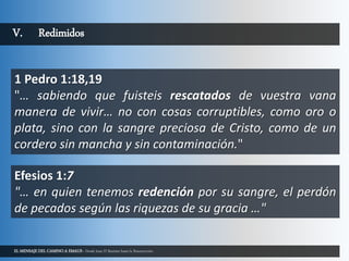 EL MENSAJE DEL CAMINO A EMAUS - Desde Juan El Bautista hasta la Resurrección.
V. Redimidos
1 Pedro 1:18,19
"… sabiendo que fuisteis rescatados de vuestra vana
manera de vivir… no con cosas corruptibles, como oro o
plata, sino con la sangre preciosa de Cristo, como de un
cordero sin mancha y sin contaminación."
Efesios 1:7
"… en quien tenemos redención por su sangre, el perdón
de pecados según las riquezas de su gracia …"
 