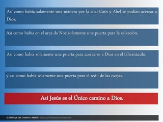 EL MENSAJE DEL CAMINO A EMAUS - Desde Juan El Bautista hasta la Resurrección.
Así como había solamente una manera por la cual Caín y Abel se podían acercar a
Dios,
Así como había en el arca de Noé solamente una puerta para la salvación,
Así como había solamente una puerta para acercarse a Dios en el tabernáculo,
y así como había solamente una puerta para el redil de las ovejas.
Así Jesús es el Único camino a Dios.
 