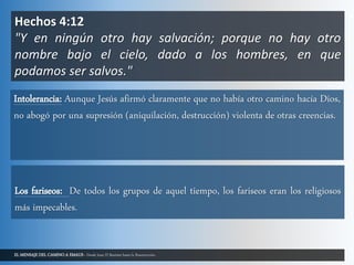 EL MENSAJE DEL CAMINO A EMAUS - Desde Juan El Bautista hasta la Resurrección.
Hechos 4:12
"Y en ningún otro hay salvación; porque no hay otro
nombre bajo el cielo, dado a los hombres, en que
podamos ser salvos."
Intolerancia: Aunque Jesús afirmó claramente que no había otro camino hacía Dios,
no abogó por una supresión (aniquilación, destrucción) violenta de otras creencias.
Los fariseos: De todos los grupos de aquel tiempo, los fariseos eran los religiosos
más impecables.
 