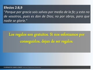 EL MENSAJE DEL CAMINO A EMAUS - Desde Juan El Bautista hasta la Resurrección.
Efesios 2:8,9
"Porque por gracia sois salvos por medio de la fe; y esto no
de vosotros, pues es don de Dios; no por obras, para que
nadie se gloríe."
Los regalos son gratuitos. Si nos esforzamos por
conseguirlos, dejan de ser regalos.
 