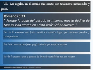 EL MENSAJE DEL CAMINO A EMAUS - Desde Juan El Bautista hasta la Resurrección.
VII. Los regalos, en el sentido más exacto, son totalmente inmerecidos y
gratis.
Romanos 6:23
" Porque la paga del pecado es muerte, mas la dádiva de
Dios es vida eterna en Cristo Jesús Señor nuestro."
Por la fe creemos que Jesús murió en nuestro lugar por nuestros pecados y
transgresiones.
Por la fe creemos que Jesús pagó la deuda por nuestro pecado
Por la fe creemos que la justicia de Dios fue satisfecha por esa muerte.
 