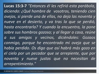 EL MENSAJE DEL CAMINO A EMAUS - Desde Juan El Bautista hasta la Resurrección.
Lucas 15:3-7 "Entonces él les refirió esta parábola,
diciendo: ¿Qué hombre de vosotros, teniendo cien
ovejas, si pierde una de ellas, no deja las noventa y
nueve en el desierto, y va tras la que se perdió,
hasta encontrarla? Y cuando la encuentra, la pone
sobre sus hombros gozoso; y al llegar a casa, reúne
a sus amigos y vecinos, diciéndoles: Gozaos
conmigo, porque he encontrado mi oveja que se
había perdido. Os digo que así habrá más gozo en
el cielo por un pecador que se arrepiente, que por
noventa y nueve justos que no necesitan de
arrepentimiento."
 