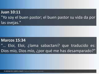 EL MENSAJE DEL CAMINO A EMAUS - Desde Juan El Bautista hasta la Resurrección.
Juan 10:11
"Yo soy el buen pastor; el buen pastor su vida da por
las ovejas."
Marcos 15:34
"… Eloi, Eloi, ¿lama sabactani? que traducido es:
Dios mío, Dios mío, ¿por qué me has desamparado?"
 