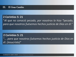 EL MENSAJE DEL CAMINO A EMAUS - Desde Juan El Bautista hasta la Resurrección.
III. El Gran Cambio
2 Corintios 5: 21
"Al que no conoció pecado, por nosotros lo hizo *pecado,
para que nosotros fuésemos hechos justicia de Dios en él."
2 Corintios 5: 21
"... para que nosotros fuésemos hechos justicia de Dios en
él. (Jesucristo)"
 
