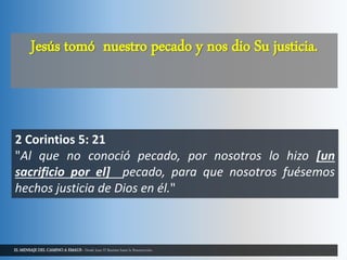 EL MENSAJE DEL CAMINO A EMAUS - Desde Juan El Bautista hasta la Resurrección.
Jesús tomó nuestro pecado y nos dio Su justicia.
2 Corintios 5: 21
"Al que no conoció pecado, por nosotros lo hizo [un
sacrificio por el] pecado, para que nosotros fuésemos
hechos justicia de Dios en él."
 