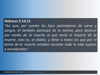 EL MENSAJE DEL CAMINO A EMAUS - Desde Juan El Bautista hasta la Resurrección.
Hebreos 2:14,15
"Así que, por cuanto los hijos participaron de carne y
sangre, él también participó de lo mismo, para destruir
por medio de la muerte al que tenía el imperio de la
muerte, esto es, al diablo, y librar a todos los que por el
temor de la muerte estaban durante toda la vida sujetos
a servidumbre."
 