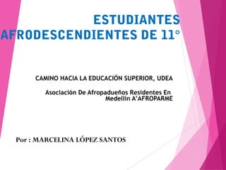 ESTUDIANTES
AFRODESCENDIENTES DE 11°
CAMINO HACIA LA EDUCACIÓN SUPERIOR, UDEA
Asociación De Afropadueños Residentes En
Medellín A’AFROPARME
Por : MARCELINA LÓPEZ SANTOS
 