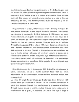 condición social. Juan Domingo hizo gestiones ante el Rey de España, pero todo
fue en vano. Se ordenó que no se le permitiera pedir limosna ni vestir hábito ni
escapulario de la Trinidad y que si lo hiciese, el gobernador debía proceder
contra él. Esto provoco un tremendo drama espiritual y su vida se lleno de
amargura y de dolor, aquel hombre piadoso y bueno se desquicio y aun así
continuo trabajando en su magna obra
El ayuntamiento de Caracas, el Coronel Juan Vicente Bolívar y el Marques del
Toro donaron solares para la obra. Después de 36 años de labores, Juan Domingo
logra terminar la construcción. El 12 de diciembre de 1780 muere, sus restos
fueron enterrados, amortajados en sabanas blancas en el altar mayor de la
Iglesia, en la bóveda que construyera con sus propias manos por orden del primer
Capellán de esta, el Presbítero Santiago Castro. La Iglesia de la Santísima
Trinidad fue inaugurada el 15 de julio de 1781, nueve días antes del nacimiento
de El Libertador Simón Bolívar. Tres meses después del nacimiento el bebe Simón
José Antonio de la Santísima Trinidad, es llevado al templo por sus padres y por
toda la familia, amigos y allegados, allí ofrecieron oraciones al patrono de la
familia que les pertenecía a todos ellos por las leyes misteriosas de la herencia.
Este fue el primer encuentro del niño Simón con aquel lugar. Ocho años después
de este acontecimiento el joven Simón Bolívar es traído de nuevo al templo para
que tomara su primera comunión.
El terrible terremoto del 26 de marzo de 1812, destrozó las estructuras de la
Iglesia, escombros, soledad y muerte cubrieron hasta 1821 sus ruinas
amontonadas y el mote que comenzó a crecer entre los escombros. Muchos años
permaneció así.
Las ruinas del templo fueron visitadas por El Libertador Simón Bolívar en 1827
cuando estuvo por última vez en Caracas. Ese fue su último contacto con la
Iglesia de la Santísima Trinidad. En la transformación de la Iglesia de la Santísima
Trinidad muchas ayudas y también muchas limosnas fueron dadas para la
reconstrucción de la Iglesia, el presbítero Luis Acosta tuvo bajo su cargo la
 