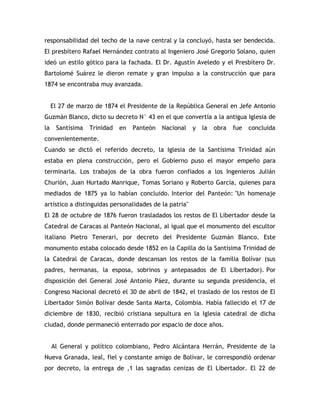 responsabilidad del techo de la nave central y la concluyó, hasta ser bendecida.
El presbítero Rafael Hernández contrato al Ingeniero José Gregorio Solano, quien
ideó un estilo gótico para la fachada. El Dr. Agustín Aveledo y el Presbítero Dr.
Bartolomé Suárez le dieron remate y gran impulso a la construcción que para
1874 se encontraba muy avanzada.
El 27 de marzo de 1874 el Presidente de la República General en Jefe Antonio
Guzmán Blanco, dicto su decreto N° 43 en el que convertía a la antigua Iglesia de
la Santísima Trinidad en Panteón Nacional y la obra fue concluida
convenientemente.
Cuando se dictó el referido decreto, la Iglesia de la Santísima Trinidad aún
estaba en plena construcción, pero el Gobierno puso el mayor empeño para
terminarla. Los trabajos de la obra fueron confiados a los Ingenieros Julián
Churión, Juan Hurtado Manrique, Tomas Soriano y Roberto García, quienes para
mediados de 1875 ya lo habían concluido. Interior del Panteón: "Un homenaje
artístico a distinguidas personalidades de la patria"
El 28 de octubre de 1876 fueron trasladados los restos de El Libertador desde la
Catedral de Caracas al Panteón Nacional, al igual que el monumento del escultor
italiano Pietro Tenerari, por decreto del Presidente Guzmán Blanco. Este
monumento estaba colocado desde 1852 en la Capilla do la Santísima Trinidad de
la Catedral de Caracas, donde descansan los restos de la familia Bolívar (sus
padres, hermanas, la esposa, sobrinos y antepasados de El Libertador). Por
disposición del General José Antonio Páez, durante su segunda presidencia, el
Congreso Nacional decretó el 30 de abril de 1842, el traslado de los restos de El
Libertador Simón Bolívar desde Santa Marta, Colombia. Había fallecido el 17 de
diciembre de 1830, recibió cristiana sepultura en la Iglesia catedral de dicha
ciudad, donde permaneció enterrado por espacio de doce años.
Al General y político colombiano, Pedro Alcántara Herrán, Presidente de la
Nueva Granada, leal, fiel y constante amigo de Bolívar, le correspondió ordenar
por decreto, la entrega de ,1 las sagradas cenizas de El Libertador. El 22 de
 