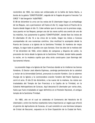 noviembre de 1842, los restos son embarcados en la bahía de Santa Marta, a
bordo de la goleta "CONSTITUCION", seguida de la fragata de guerra francesa "LA
CIRCE" Y del bergantín "ALBATROS".
El 08 de diciembre la urna con los restos de El Libertador llegan al archipi6lago
de los Roques, van a permanecer allí hasta el día 12, luego hacia el Puerto de la
Guaira donde llegan el día 13. Cabe señalar que el convoy con la preciosa carga,
toca puerto en los Roques; porque una de las naves sufrió una avería de uno de
los mástiles, fue justamente la goleta "CONSTITUCION", donde iban los restos de
El Libertador. El día 16 a las cinco de la tarde, llegan los restos a Caracas
acompañados de una numerosa comitiva. Una multitud lo acompaña desde la
Puerta de Caracas a la Iglesia de la Santísima Trinidad. En hombros de viejos
amigos, lo sigue todo el pueblo con ojos llorosos. Eran las diez de la mañana del
17 de diciembre de 1842, entre dobles de campanas y disparos de cañón, la
procesión de inicio desde la Iglesia de la Santísima Trinidad, donde había pasado
la noche, en la modesta capilla que años atrás construyera Juan Domingo del
Sacramento Infante.
La procesión llego a la Iglesia de San Francisco donde se le rindieron las honras
fúnebres. El Doctor José Alberto Espinosa, canónigo penitenciario de la catedral
y rector de la Universidad Central, pronuncia la oración fúnebre. Con la solemne
liturgia de la Iglesia y la conmovedora oración fúnebre del Padre Espinosa se
cerró el acto. El día 23 de diciembre, a las nueve de la mañana, los restos son
trasladados del Templo de San Francisco a la Capilla de la Trinidad, en la
Catedral Metropolitana de Caracas. Aquí descanso El Libertador por varios años,
hasta que fuera trasladado al lugar definitivo en el Panteón Nacional, el antiguo
templo de la Santísima Trinidad.
En 1883, año en el cual se celebraba el Centenario del Natalicio de El
Libertador y entre los hechos resaltantes toma importancia un regalo que ofreció
el gremio de Agricultores de Caracas, el cual consistió en una hermosa Lámpara
de Cristal de Baccarat, expuesta en la Gran Exposición de la Ciudad de París.
 