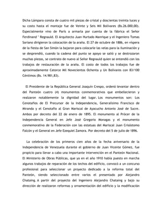 Dicha Lámpara consta de cuatro mil piezas de cristal y doscientas treinta luces y
su costo hasta el montaje fue de Veinte y Seis Mil Bolívares (Bs.26.000,00).
Especialmente vino de París a armarla por cuenta de la fábrica el Señor
Ferdinand " Regnauld. El Arquitecto Juan Hurtado Manrique y el Ingeniero Tomas
Soriano dirigieron la colocación de la araña. El 27 de octubre de 1886, en víspera
de la fiesta de San Simón la bajaron para colocarle las velas para la iluminación y
se desprendió, cuando la cadena del punto se apoyo se salió y se destrozaron
muchas piezas, se contrato de nuevo al Señor Regnauld quien se entendió con los
trabajos de restauración de la araña. El costo de todos los trabajos fue de
aproximadamente Catorce Mil Novecientos Ochenta y Un Bolívares con 83/100
Céntimos (Bs. 14.981,83).
El Presidente de la República General Joaquín Crespo, ordenó levantar dentro
del Panteón cuatro (4) monumentos conmemorativos que embellecieron y
realzaron notablemente la dignidad del lugar. Los monumentos son: Los
Cenotafios de El Precursor de la Independencia, Generalísimo Francisco de
Miranda y el Cenotafio al Gran Mariscal de Ayacucho Antonio José de Sucre.
Ambos por decreto del 22 de enero de 1895. El monumento al Prócer de la
Independencia General en Jefe José Gregorio Monagas y el monumento
conmemorativo de la Federación con las estatuas del Mariscal Juan Crisóstomo
Falcón y el General en Jefe Ezequiel Zamora. Por decreto del 5 de julio de 1896.
La celebración de los primeros cien años de la fecha aniversario de la
Independencia de Venezuela durante el gobierno de Juan Vicente Gómez, fue
propicio para llevar a cabo una importante intervención en el Panteón Nacional.
El Ministerio de Obras Públicas, que ya en el año 1910 había puesto en marcha
algunos trabajos de reparación de los techos del edificio, convocó a un concurso
profesional para seleccionar un proyecto dedicado a la reforma total del
Panteón, siendo seleccionado entre varios el presentado por Alejandro
Chataing. A partir del proyecto del Ingeniero Alejandro Chataing y bajo su
dirección de realizaron reformas y ornamentación del edificio y la modificación
 