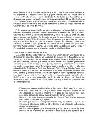 María Esteves,1 y fue firmado por Bolívar y el escribano José Catalino Noguera al
día siguiente.2 El original consta de 4 páginas manuscritas por ambas caras y
estuvo archivado en una notaría de Santa Marta hasta que fue robado por
desconocidos quienes lo vendieron al gobierno venezolano. El presidente Marcos
Pérez Jiménez lo restituyó a Colombia donde fue depositado en un banco por la
Sociedad Bolivariana hasta que dicha institución lo donó al Museo Nacional de
Colombia el 24 de junio de 1960.3
El documento está constituido por catorce cláusulas en las que Bolívar declara
u ordena elementos de diversa índole, incluyendo su creencia en Dios y la Iglesia
Católica, sus bienes y su destino (las tierras y Minas de Aroa...y unas alhajas),
que se paguen sus deudas y la donación de dos libros que fueron propiedad de
Napoleón a la Universidad de Caracas. También ordena una remuneración para su
mayordomo José Palacios, que se quemen algunos documentos, nombra sus
albaceas, y divide lo que queda de sus bienes en tres partes: una para cada
hermana María Antonia y Juana. La tercera para sus sobrinos: Juan, Felicia y
Fernando Bolívar, para que lo "disfruten con la bendición de Dios.
Santa Marta, 10 de diciembre de 1830
En nombre de Dios todo Poderoso. Amén. Yo, Simón Bolívar, Libertador de la
República de Colombia, natural de la ciudad de Caracas en el Departamento de
Venezuela, hijo legitimo de los señores Juan Vicente Bolívar y María Concepción
Palacios, difuntos, vecinos que fueron de dicha ciudad, hallándome gravemente
enfermo, pero en mi entero y cabal juicio, memoria y entendimiento natural,
creyendo y confesando como firmemente creo y confieso el alto y soberano
misterio de la Beatísima y Santísima Trinidad, Padre Hijo y Espíritu Santo tres
personas distintas y un solo Dios verdadero, y en todos los demás misterios que
cree, predica y enseña nuestra Santa Madre Iglesia Católica Apostólica Romana,
bajo cuya fe y creencia he vivido y protesto vivir hasta la muerte, como Católico
fiel Cristiano, para estar prevenido cuando la mía me llegue con disposición
testamental, bajo la invocación divina, hago, otorgo y ordeno mi Testamento en
la forma siguiente:
1. Primeramente encomiendo mi Alma a Dios nuestro Señor que de la nada la
crió, y el cuerpo a la tierra de que fue formado, dejando a disposición de
mis Albaceas el funeral y entierro, y el pago de las mandas que sean
necesarias para obras pías, y estén prevenidas por el gobierno
2. Declaro: fui casado legalmente con la Sra. Teresa Toro, difunta, en cuyo
matrimonio no tuvimos hijo alguno.
3. Declaro: que cuando contrajimos matrimonio, mi referida esposa, no
introdujo a el ninguna dote, ni otros bienes, y yo introduje todo cuanto
heredé de mis padres.
4. Declaro: que no poseo otros bienes más que las tierras y minas de Aroa,
situadas en la Provincia de Carabobo, y unas alhajas que constan en el
 