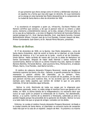 el que presente que ahora otorgo como mi última y deliberada voluntad, o
en aquella vía y forma que mas allá lugar en derecho. En cuyo testimonio
así lo otorgo en esta hacienda San Pedro Alejandrino de la comprensión de
la ciudad de Santa Marta a diez de diciembre de 1830.
Y su excelencia el otorgante a quien yo, infrascrito, Escribano Publico del
Número certifico que conozco, y de que al parecer está en su entero y cabal
juicio, memoria y entendimiento natural, así lo dijo, otorgó y firmó por ante mí
en la casa de su habitación, y en éste mi Registro Corriente de Contratos Públicos
siendo testigos los S.S.: Gral. Mariano Montilla, Gral. José María Carreño, Coronel
BelfordHinton Wilson, Coronel José de la Cruz Paredes, Coronel Joaquín de Mier,
Primer Comandante Juan Glenn y el Dr. Manuel Pérez Recuero, presentes.
Muerte de Bolívar.
El 17 de diciembre de 1830, en la Quinta «San Pedro Alejandrino», cerca de
Santa Marta (Colombia), dejó de existir el Genio de la Libertad, el más Grande
Hombre de América. A la 1 en punto de la tarde, «murió el sol de Colombia»,
Simón Bolívar. Había recibido de manos del Cura de la aldea de Mamatoco los
Santos Sacramentos. Después de haber dado libertad a tantos millones de
suramericanos, Bolívar se halla en su último instante muy solo. Apenas le rodean
Mariano Montilla, Fernando Bolívar, José Laurencio Silva, Portocarrero, el edecán
Wilson, Ibarra, Cruz Paredes, José María Carreño...
El médico de cabecera Alejandro Próspero Reverend, viendo que llegaba el
momento supremo los llamó y les dijo: «Señores, si queréis presenciar los últimos
momentos y postrer aliento del Libertador, ya es tiempo». Pero,
indudablemente, Bolívar continúa vivo en el corazón de los pueblos, en las ideas
que parecen escritas para nuestros días, en las acciones que son permanente
ejemplo para todos aquellos que sienten de verdad lo que es una patria
redimida. El Sol de Colombia sigue brillando.
Bolívar lo vivió. Destituido de todos sus cargos por la oligarquía gran
colombiana asesinado, antes, su noble amigo el mariscal Sucre que ganara en los
Andes, en 1824, la última batalla de la Independencia y es necesario decir que
nunca se supo quién le preparó la emboscada de la muerte, fue abandonado,
Bolívar, a su suerte. Camino de su destierro a Venezuela, sublevada ya ante su
posible llegada porque iba precedido de la apelación de dictador, Bolívar no tuvo
a su lado nada más que un grupo de amigos: contados con los dedos.
Enfermo, le curaba el médico francés Alejandro Prospero Reverend. Arribado a
la ciudad costeña de Santa Marta, el Libertador no encontró techo de recepción
nada más que en la casa de un español: Joaquín de Mier. Ya próximo a la muerte
 