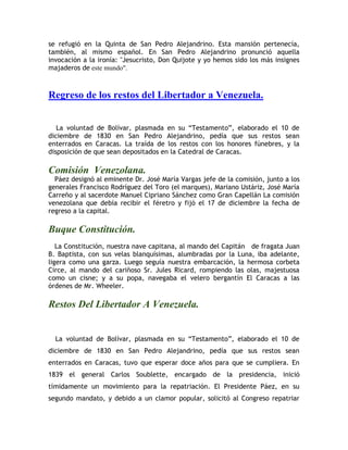 se refugió en la Quinta de San Pedro Alejandrino. Esta mansión pertenecía,
también, al mismo español. En San Pedro Alejandrino pronunció aquella
invocación a la ironía: "Jesucristo, Don Quijote y yo hemos sido los más insignes
majaderos de este mundo".
Regreso de los restos del Libertador a Venezuela.
La voluntad de Bolívar, plasmada en su “Testamento”, elaborado el 10 de
diciembre de 1830 en San Pedro Alejandrino, pedía que sus restos sean
enterrados en Caracas. La traída de los restos con los honores fúnebres, y la
disposición de que sean depositados en la Catedral de Caracas.
Comisión Venezolana.
Páez designó al eminente Dr. José María Vargas jefe de la comisión, junto a los
generales Francisco Rodríguez del Toro (el marques), Mariano Ustáriz, José María
Carreño y al sacerdote Manuel Cipriano Sánchez como Gran Capellán La comisión
venezolana que debía recibir el féretro y fijó el 17 de diciembre la fecha de
regreso a la capital.
Buque Constitución.
La Constitución, nuestra nave capitana, al mando del Capitán de fragata Juan
B. Baptista, con sus velas blanquísimas, alumbradas por la Luna, iba adelante,
ligera como una garza. Luego seguía nuestra embarcación, la hermosa corbeta
Circe, al mando del cariñoso Sr. Jules Ricard, rompiendo las olas, majestuosa
como un cisne; y a su popa, navegaba el velero bergantín El Caracas a las
órdenes de Mr. Wheeler.
Restos Del Libertador A Venezuela.
La voluntad de Bolívar, plasmada en su “Testamento”, elaborado el 10 de
diciembre de 1830 en San Pedro Alejandrino, pedía que sus restos sean
enterrados en Caracas, tuvo que esperar doce años para que se cumpliera. En
1839 el general Carlos Soublette, encargado de la presidencia, inició
tímidamente un movimiento para la repatriación. El Presidente Páez, en su
segundo mandato, y debido a un clamor popular, solicitó al Congreso repatriar
 