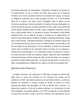 hoy Panteón Nacional; por coincidencia, la Santísima Trinidad es la devoción de
la familia Bolívar, de allí el nombre de Simón José Antonio de la Santísima
Trinidad, así se llama el panteón familiar en la Catedral de Caracas. En Caracas
se designaron comisiones para montar guardias de honor; el 17 de diciembre
fecha de su muerte, sus restos fueron trasladados hacia la iglesia de San
Francisco cumpliendo un estricto protocolo. El pueblo de Caracas acompañó a su
eximio hijo detrás del gran carruaje construido en Paris según instrucciones del
coronel Agustín Codazzi; todas las calles, casas y ciudadanos mostraban riguroso
luto; la gran parada militar, la comandó el siempre leal general en jefe Rafael
Urdaneta Faria, con su uniforme de gala y el sable que le regaló Bolívar. El
ilustre Concejo Municipal de VALENCIA comisionó a Bernardo Escorihuela, Felipe
Sojo y Jaime Alcázar. José Alberto Espinosa, Canónigo de la Catedral y Rector de
la Universidad de Caracas, leyó a la una su brillante Oración, recorriendo la vida
del más grande de los americanos. El 23 de diciembre se realizó una ceremonia
similar para el traslado de los venerados restos en hombro de sus edecanes y
oficiales que lo acompañaron en la emancipación hasta la Catedral de Caracas;
sus restos estuvieron al lado de sus padres y esposa, hasta que fueron trasladados
al Panteón Nacional el 28 de octubre de 1876, día de San Simón. Así concluyó la
voluntad de nuestro Padre Libertador. Sus cenizas permanecerán a través de los
siglos, acompañadas por el esplendor de su gloria y el calor de los pueblos libre
Iglesia de San Francisco.
La iglesia comienza a ser construida en 1593 bajo el diseño de Antonio Ruiz
Ullán como un anexo del Convento de San Francisco hoy Palacio de las
Academias. En 1641 sufre daños severos tras un movimiento sísmico, y se toma la
decisión de reconstruir el templo, aunque se decide no rehacer las naves
laterales que habían sido derribadas. En 1745 se deciden hacer reformas a la
iglesia para aumentar el alto de la puerta principal y se reconstruyen las tres
naves originales, los cambios siguieron, y en 1767 se construye un altar dedicado
al Santo Niño en Belén. Luego, una de las reformas más significativas fue la
 