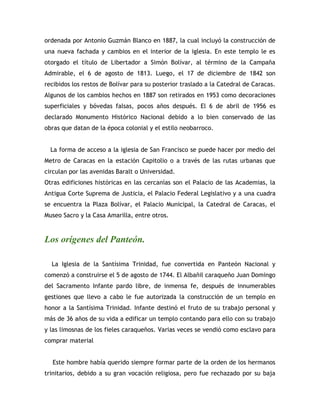 ordenada por Antonio Guzmán Blanco en 1887, la cual incluyó la construcción de
una nueva fachada y cambios en el interior de la iglesia. En este templo le es
otorgado el título de Libertador a Simón Bolívar, al término de la Campaña
Admirable, el 6 de agosto de 1813. Luego, el 17 de diciembre de 1842 son
recibidos los restos de Bolívar para su posterior traslado a la Catedral de Caracas.
Algunos de los cambios hechos en 1887 son retirados en 1953 como decoraciones
superficiales y bóvedas falsas, pocos años después. El 6 de abril de 1956 es
declarado Monumento Histórico Nacional debido a lo bien conservado de las
obras que datan de la época colonial y el estilo neobarroco.
La forma de acceso a la iglesia de San Francisco se puede hacer por medio del
Metro de Caracas en la estación Capitolio o a través de las rutas urbanas que
circulan por las avenidas Baralt o Universidad.
Otras edificiones históricas en las cercanías son el Palacio de las Academias, la
Antigua Corte Suprema de Justicia, el Palacio Federal Legislativo y a una cuadra
se encuentra la Plaza Bolívar, el Palacio Municipal, la Catedral de Caracas, el
Museo Sacro y la Casa Amarilla, entre otros.
Los orígenes del Panteón.
La Iglesia de la Santísima Trinidad, fue convertida en Panteón Nacional y
comenzó a construirse el 5 de agosto de 1744. El Albañil caraqueño Juan Domingo
del Sacramento Infante pardo libre, de inmensa fe, después de innumerables
gestiones que llevo a cabo le fue autorizada la construcción de un templo en
honor a la Santísima Trinidad. Infante destinó el fruto de su trabajo personal y
más de 36 años de su vida a edificar un templo contando para ello con su trabajo
y las limosnas de los fieles caraqueños. Varias veces se vendió como esclavo para
comprar material
Este hombre había querido siempre formar parte de la orden de los hermanos
trinitarios, debido a su gran vocación religiosa, pero fue rechazado por su baja
 