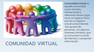 COMUNIDAD VIRTUAL
Comunidad virtual es
aquella comunidad
cuyos vínculos,
interacciones y
relaciones tienen lugar,
no en un espacio físico
sino en un espacio
virtual como Internet.
Son grupos de
personas, con algunos
intereses similares, que
se comunican a través
de Internet y comparten
información
 