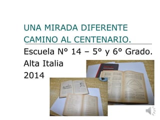 UNA MIRADA DIFERENTE
CAMINO AL CENTENARIO.
Escuela N° 14 – 5° y 6° Grado.
Alta Italia
2014
 