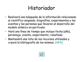 Historiador Realizará una búsqueda de la información relacionada al científico asignado, biografías, experimentos y los eventos y las personas que llevaron al desarrollo del modelo atómico en particular. Hará una línea de tiempo que incluya fecha (año), personaje, evento, experimento, resultado. Mantendrá una lista de los recursos utilizados y creará la bibliografía de los mismos.  (APA) 