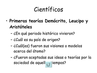 Científicos Primeras teorías Demócrito, Leucipo y Aristóteles ¿En qué periodo histórico vivieron? ¿Cuál es su país de origen? ¿Cuál(es) fueron sus visiones o modelos acerca del átomo? ¿Fueron aceptadas sus ideas o teorías por la sociedad de aquellos tiempos?  