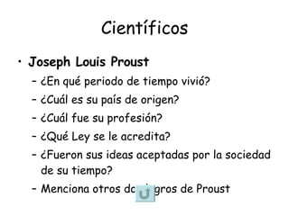 Científicos Joseph Louis Proust ¿En qué periodo de tiempo vivió? ¿Cuál es su país de origen? ¿Cuál fue su profesión? ¿Qué Ley se le acredita? ¿Fueron sus ideas aceptadas por la sociedad de su tiempo? Menciona otros dos logros de Proust  